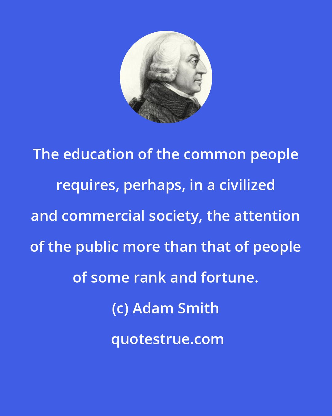 Adam Smith: The education of the common people requires, perhaps, in a civilized and commercial society, the attention of the public more than that of people of some rank and fortune.