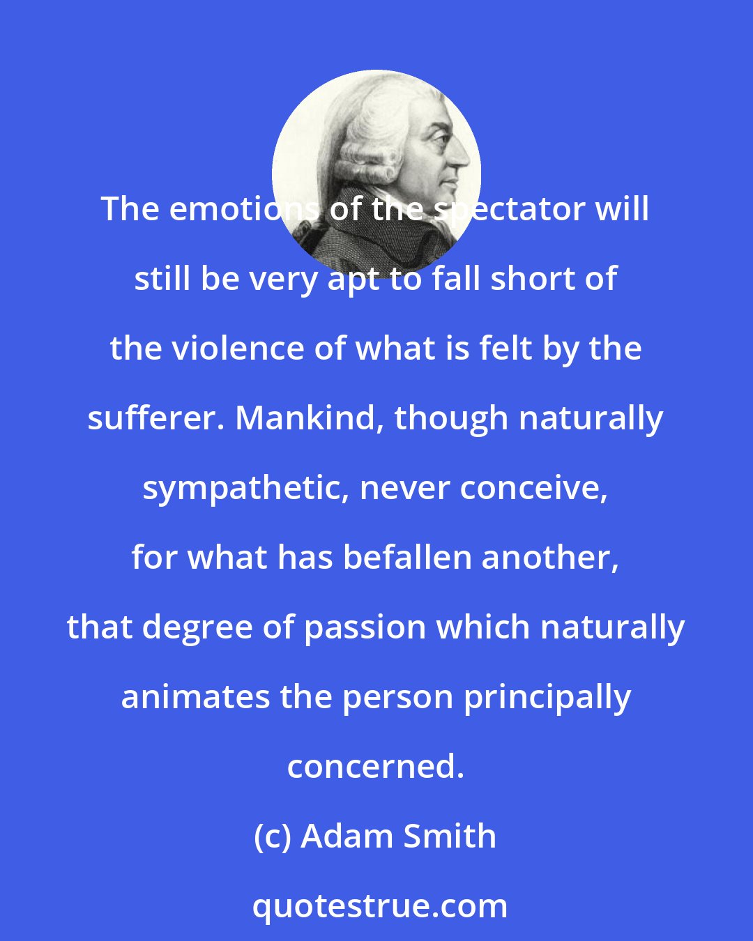 Adam Smith: The emotions of the spectator will still be very apt to fall short of the violence of what is felt by the sufferer. Mankind, though naturally sympathetic, never conceive, for what has befallen another, that degree of passion which naturally animates the person principally concerned.