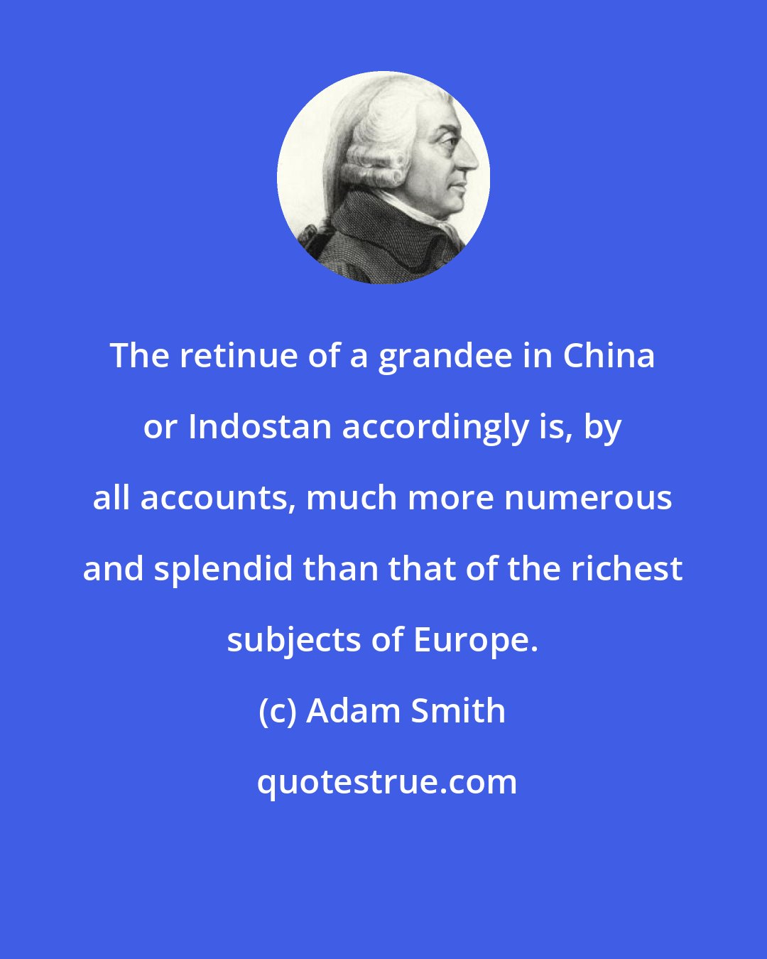 Adam Smith: The retinue of a grandee in China or Indostan accordingly is, by all accounts, much more numerous and splendid than that of the richest subjects of Europe.