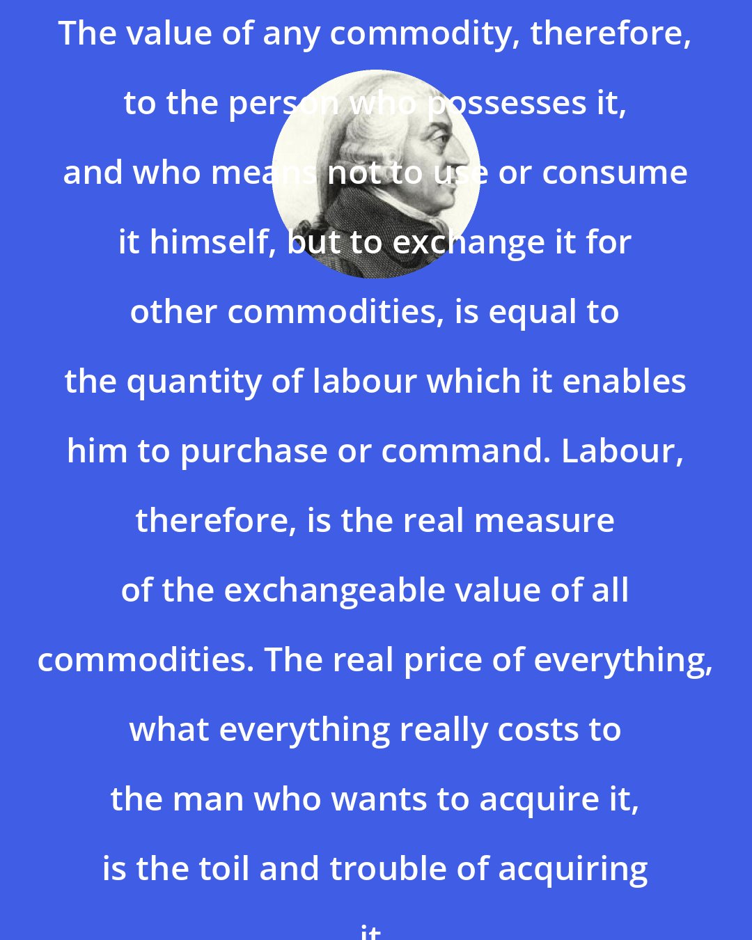 Adam Smith: The value of any commodity, therefore, to the person who possesses it, and who means not to use or consume it himself, but to exchange it for other commodities, is equal to the quantity of labour which it enables him to purchase or command. Labour, therefore, is the real measure of the exchangeable value of all commodities. The real price of everything, what everything really costs to the man who wants to acquire it, is the toil and trouble of acquiring it.