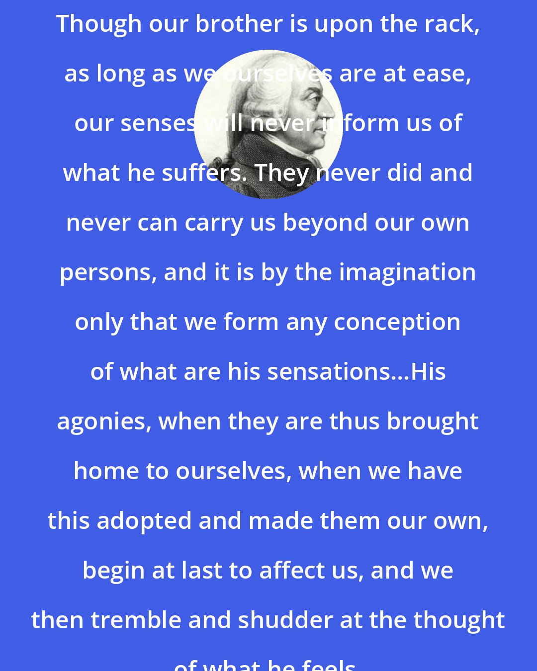 Adam Smith: Though our brother is upon the rack, as long as we ourselves are at ease, our senses will never inform us of what he suffers. They never did and never can carry us beyond our own persons, and it is by the imagination only that we form any conception of what are his sensations...His agonies, when they are thus brought home to ourselves, when we have this adopted and made them our own, begin at last to affect us, and we then tremble and shudder at the thought of what he feels.