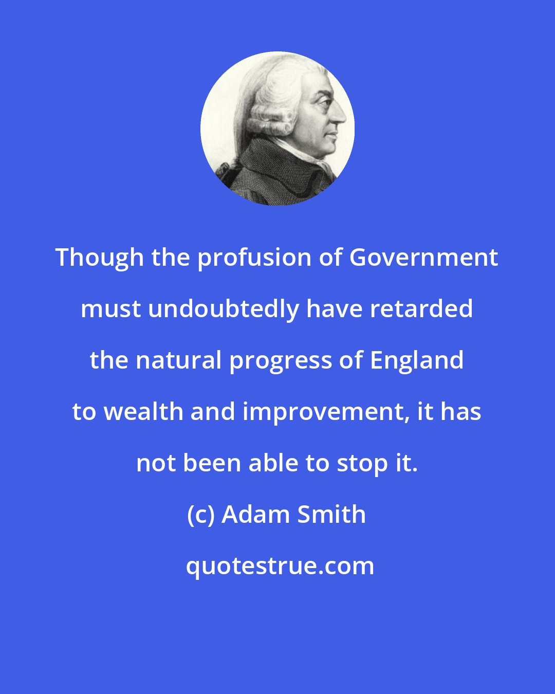 Adam Smith: Though the profusion of Government must undoubtedly have retarded the natural progress of England to wealth and improvement, it has not been able to stop it.