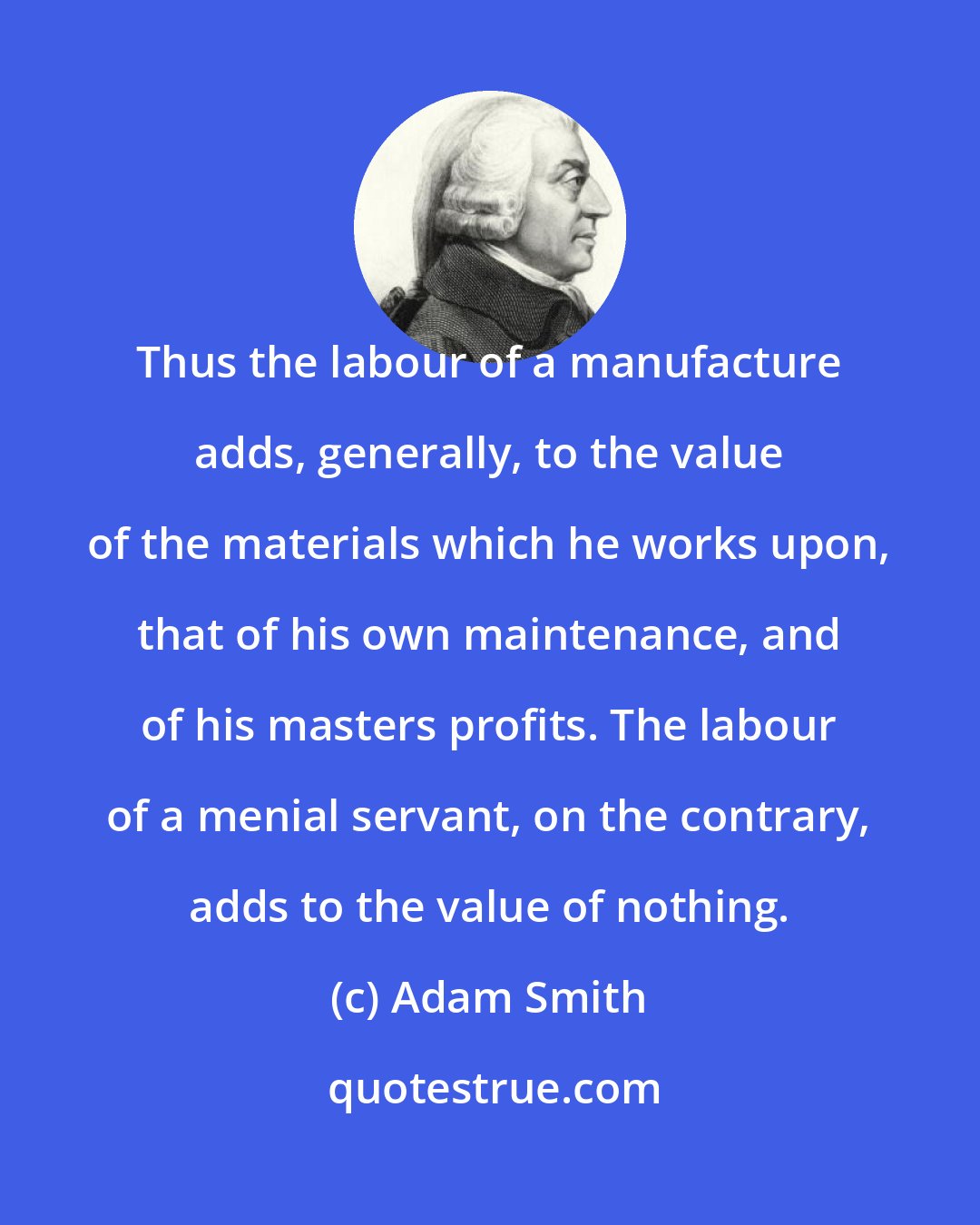 Adam Smith: Thus the labour of a manufacture adds, generally, to the value of the materials which he works upon, that of his own maintenance, and of his masters profits. The labour of a menial servant, on the contrary, adds to the value of nothing.