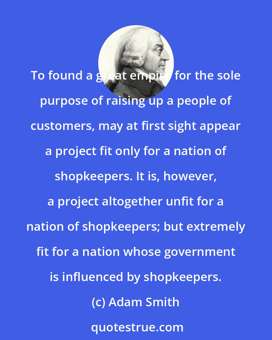 Adam Smith: To found a great empire for the sole purpose of raising up a people of customers, may at first sight appear a project fit only for a nation of shopkeepers. It is, however, a project altogether unfit for a nation of shopkeepers; but extremely fit for a nation whose government is influenced by shopkeepers.