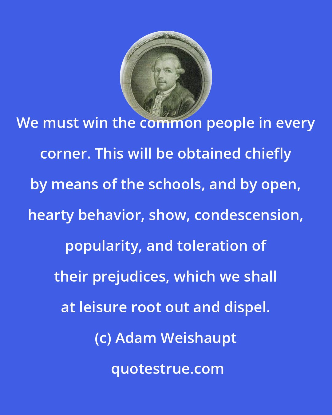 Adam Weishaupt: We must win the common people in every corner. This will be obtained chiefly by means of the schools, and by open, hearty behavior, show, condescension, popularity, and toleration of their prejudices, which we shall at leisure root out and dispel.