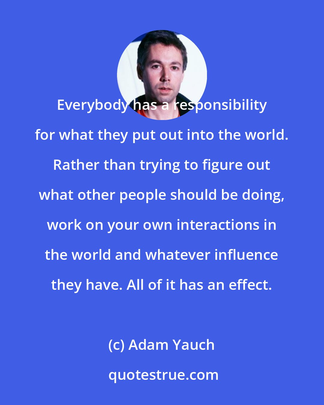 Adam Yauch: Everybody has a responsibility for what they put out into the world. Rather than trying to figure out what other people should be doing, work on your own interactions in the world and whatever influence they have. All of it has an effect.
