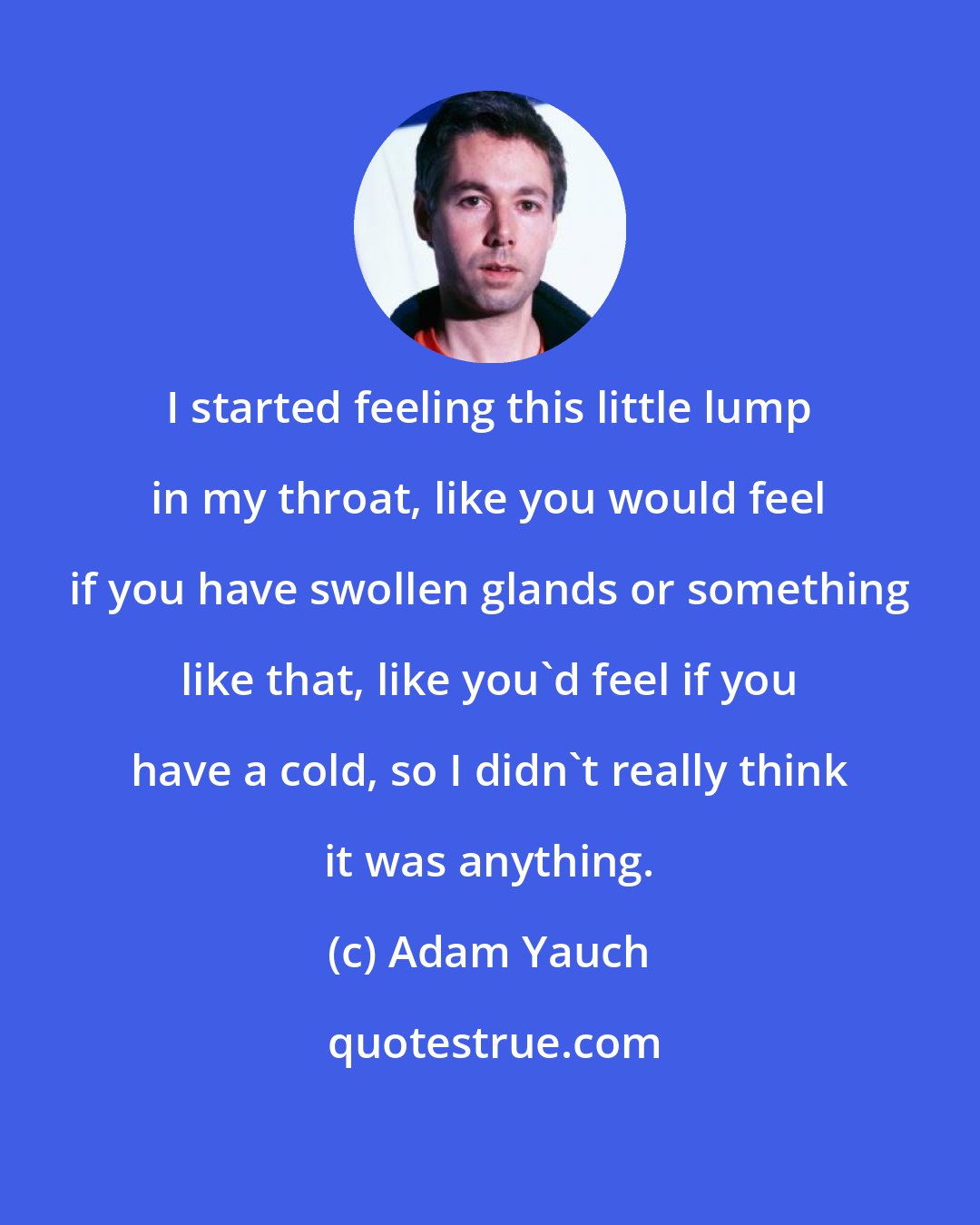 Adam Yauch: I started feeling this little lump in my throat, like you would feel if you have swollen glands or something like that, like you'd feel if you have a cold, so I didn't really think it was anything.