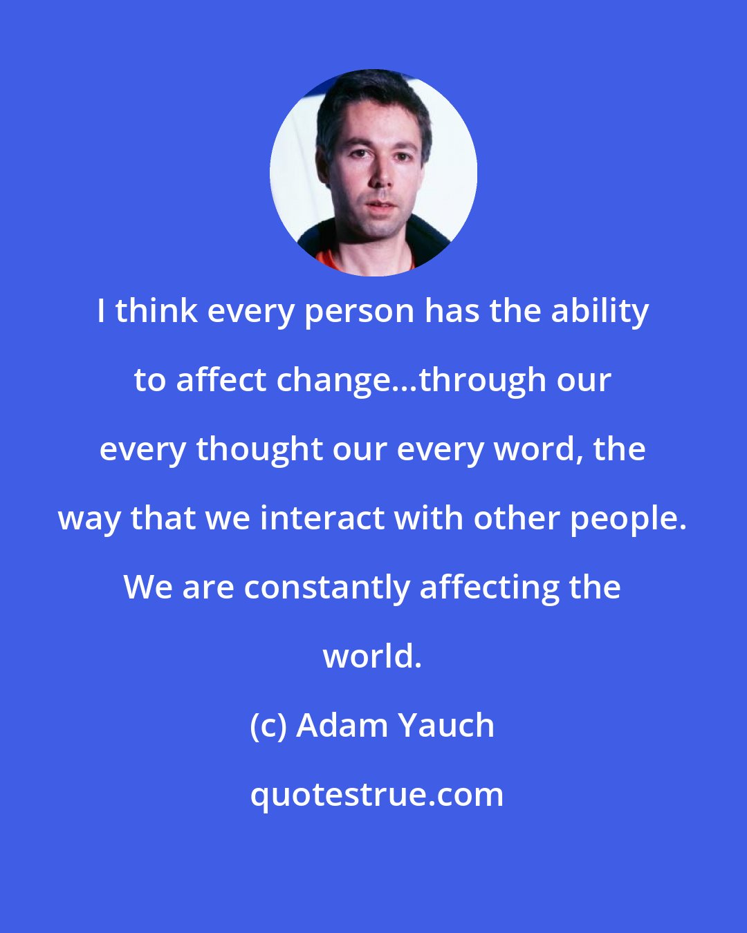 Adam Yauch: I think every person has the ability to affect change...through our every thought our every word, the way that we interact with other people. We are constantly affecting the world.