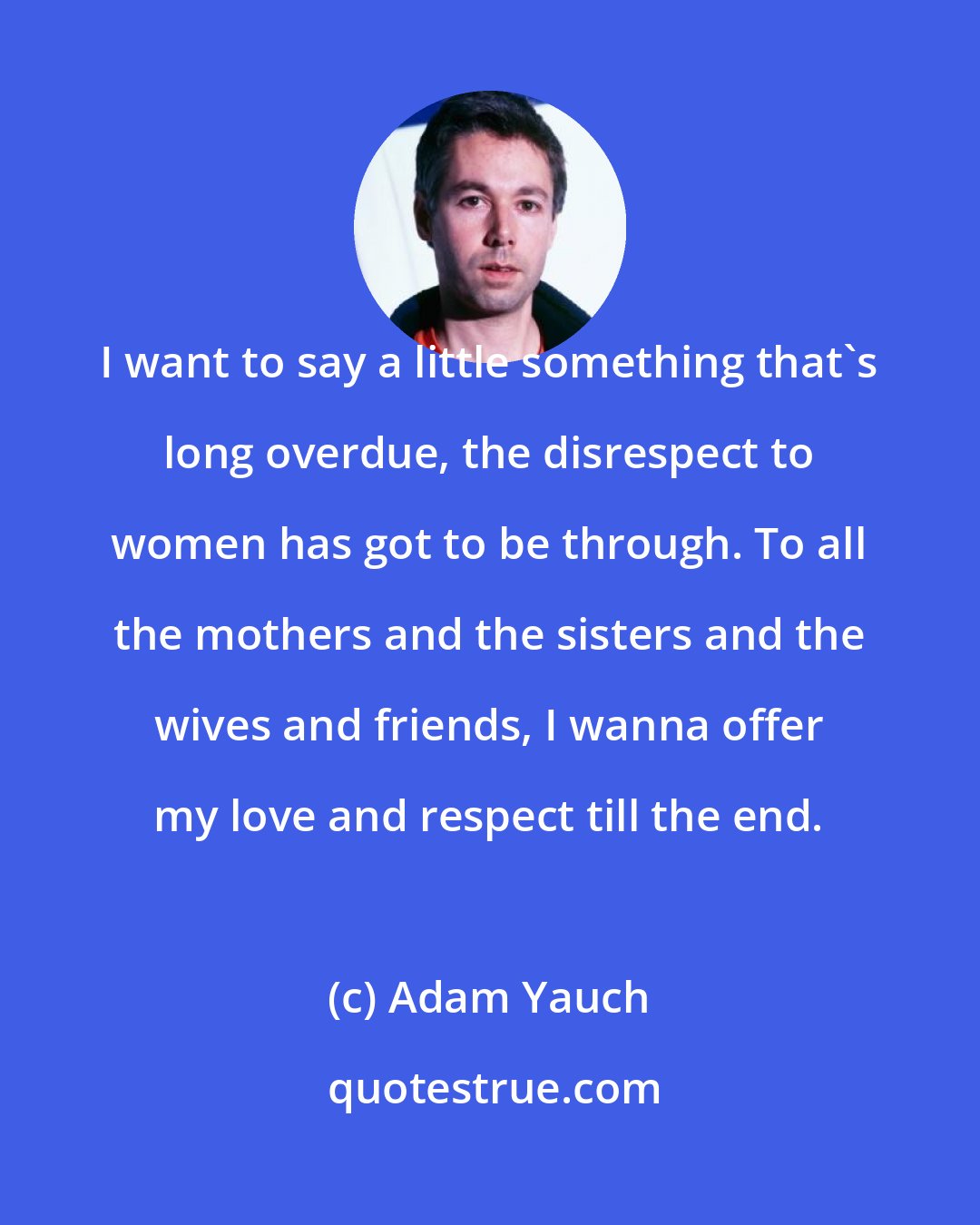 Adam Yauch: I want to say a little something that's long overdue, the disrespect to women has got to be through. To all the mothers and the sisters and the wives and friends, I wanna offer my love and respect till the end.
