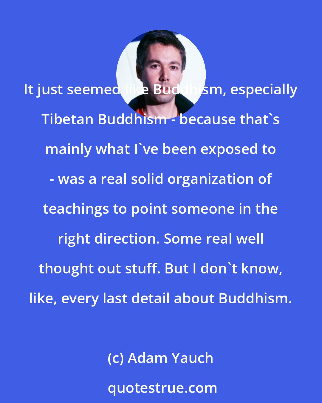 Adam Yauch: It just seemed like Buddhism, especially Tibetan Buddhism - because that's mainly what I've been exposed to - was a real solid organization of teachings to point someone in the right direction. Some real well thought out stuff. But I don't know, like, every last detail about Buddhism.