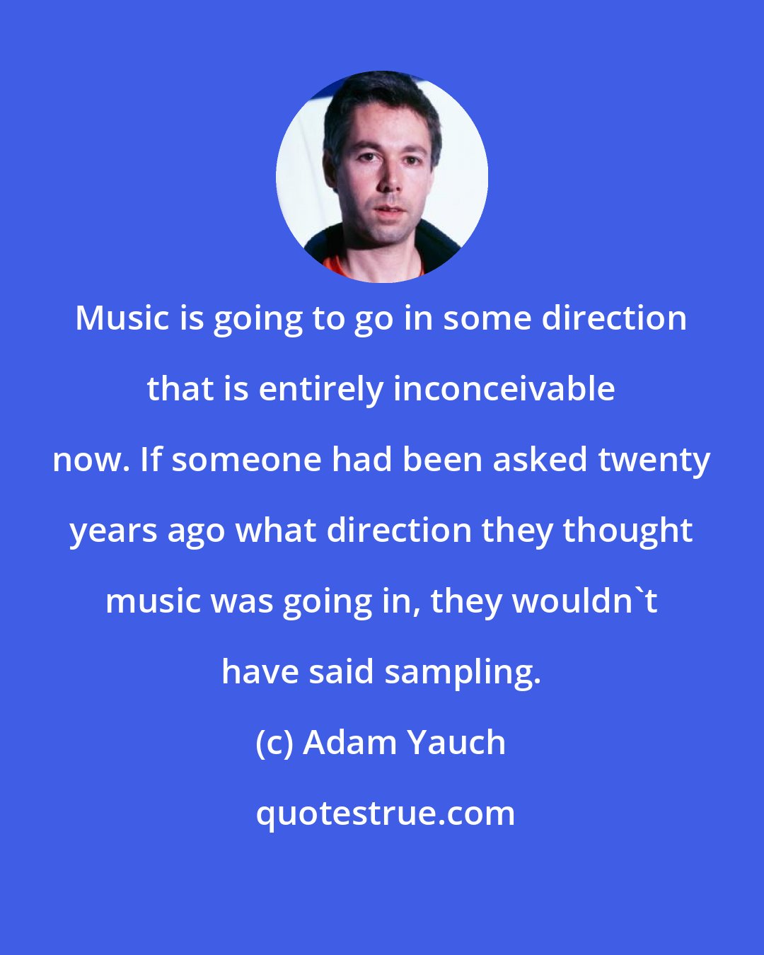 Adam Yauch: Music is going to go in some direction that is entirely inconceivable now. If someone had been asked twenty years ago what direction they thought music was going in, they wouldn't have said sampling.