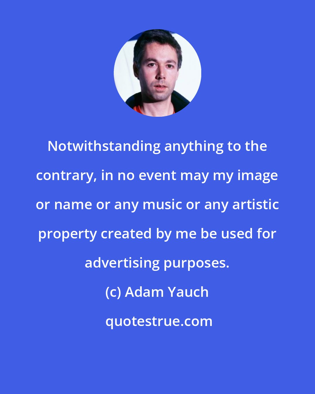 Adam Yauch: Notwithstanding anything to the contrary, in no event may my image or name or any music or any artistic property created by me be used for advertising purposes.