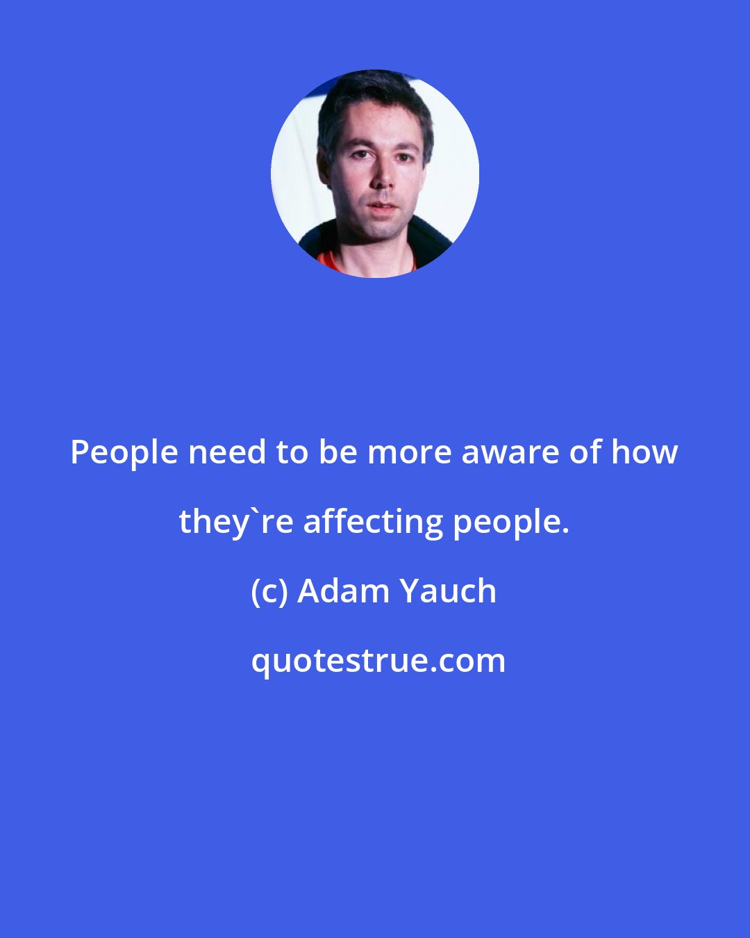 Adam Yauch: People need to be more aware of how they're affecting people.
