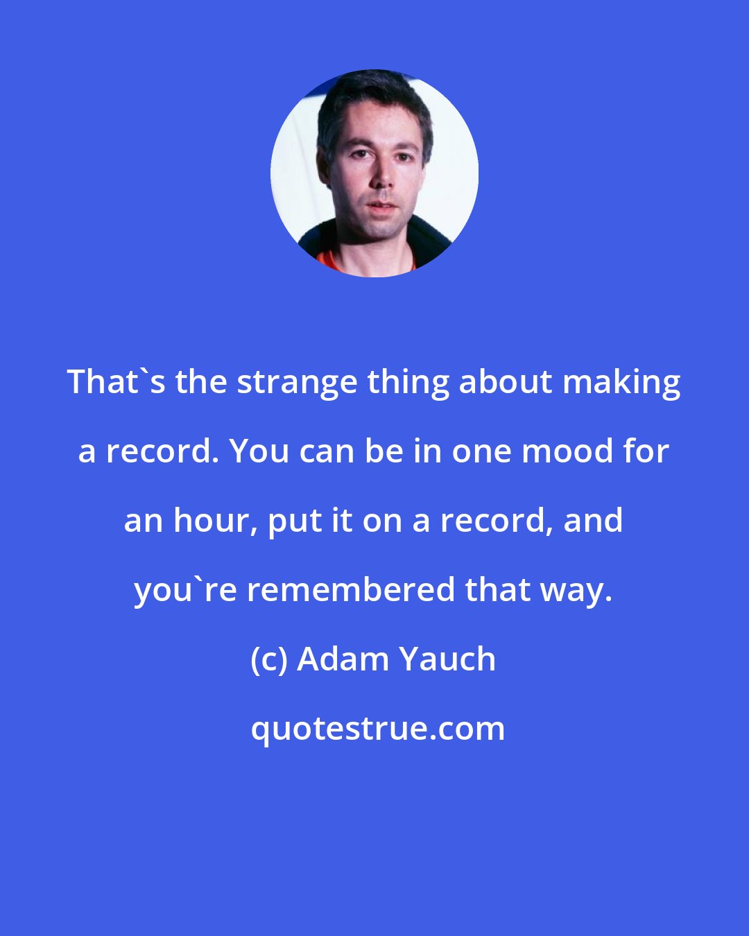 Adam Yauch: That's the strange thing about making a record. You can be in one mood for an hour, put it on a record, and you're remembered that way.
