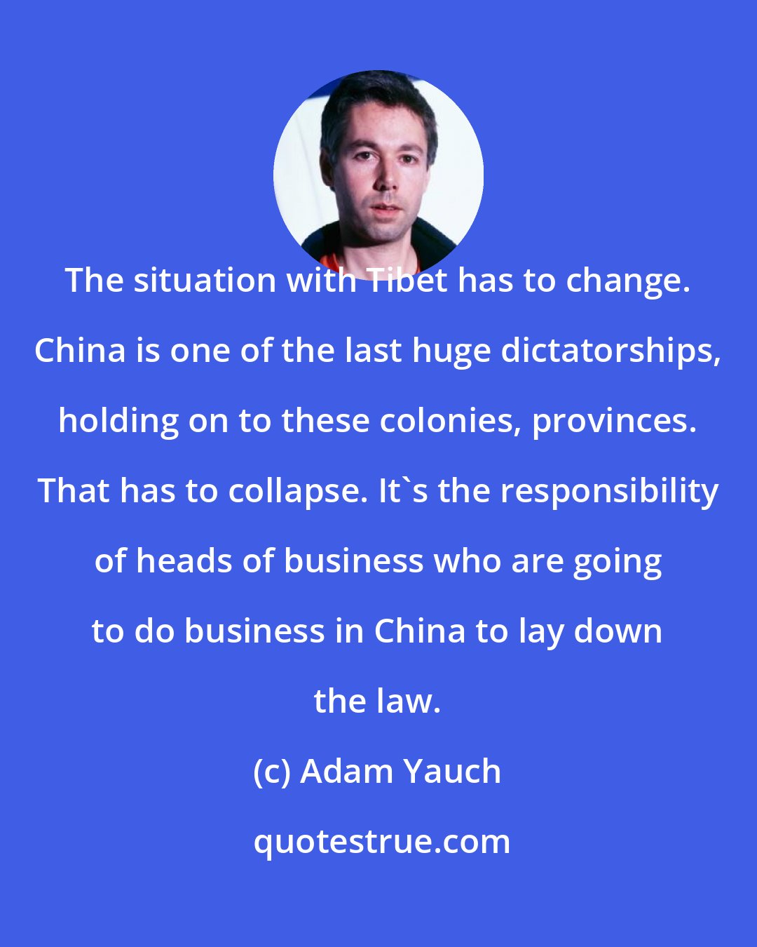 Adam Yauch: The situation with Tibet has to change. China is one of the last huge dictatorships, holding on to these colonies, provinces. That has to collapse. It's the responsibility of heads of business who are going to do business in China to lay down the law.