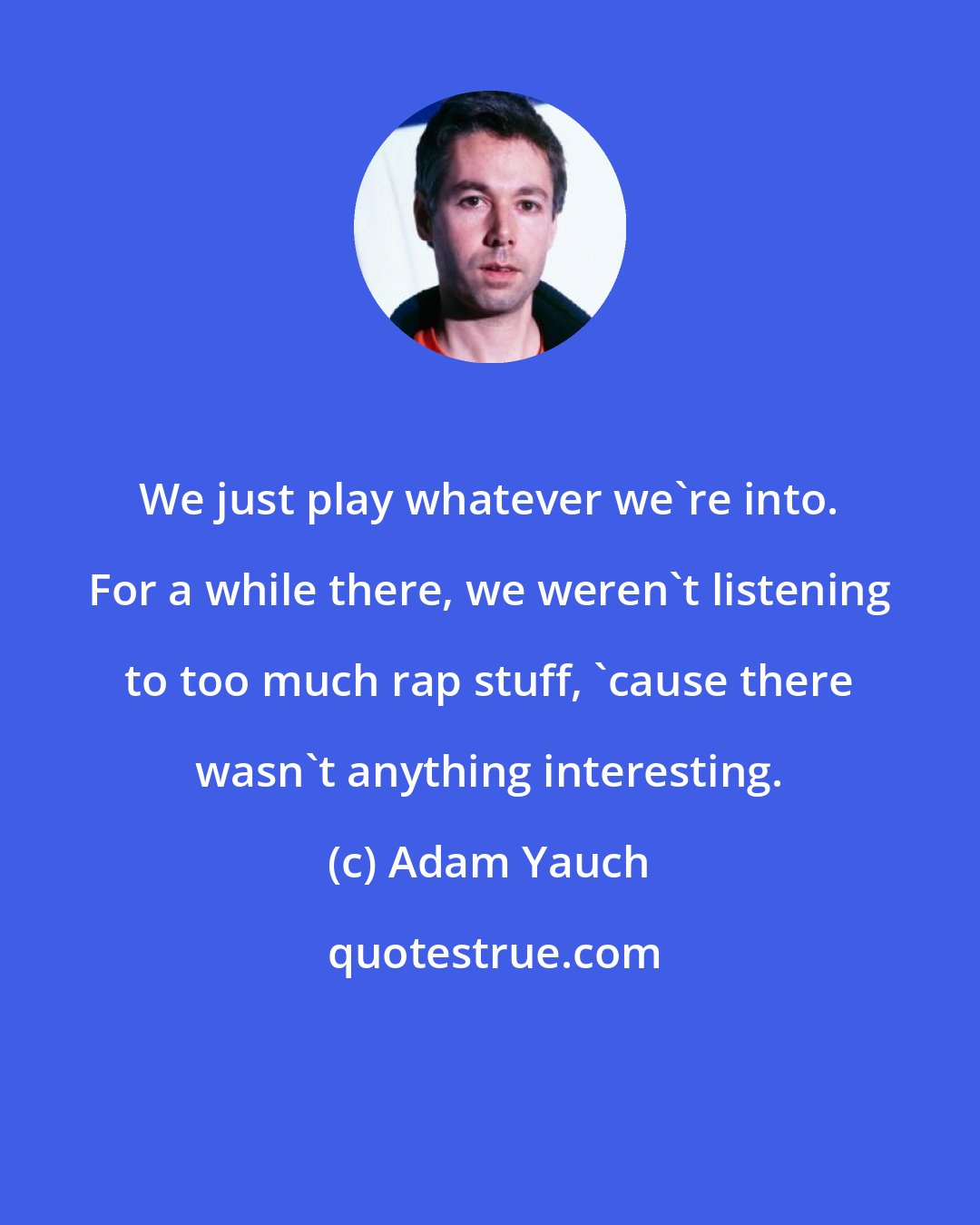 Adam Yauch: We just play whatever we're into. For a while there, we weren't listening to too much rap stuff, 'cause there wasn't anything interesting.
