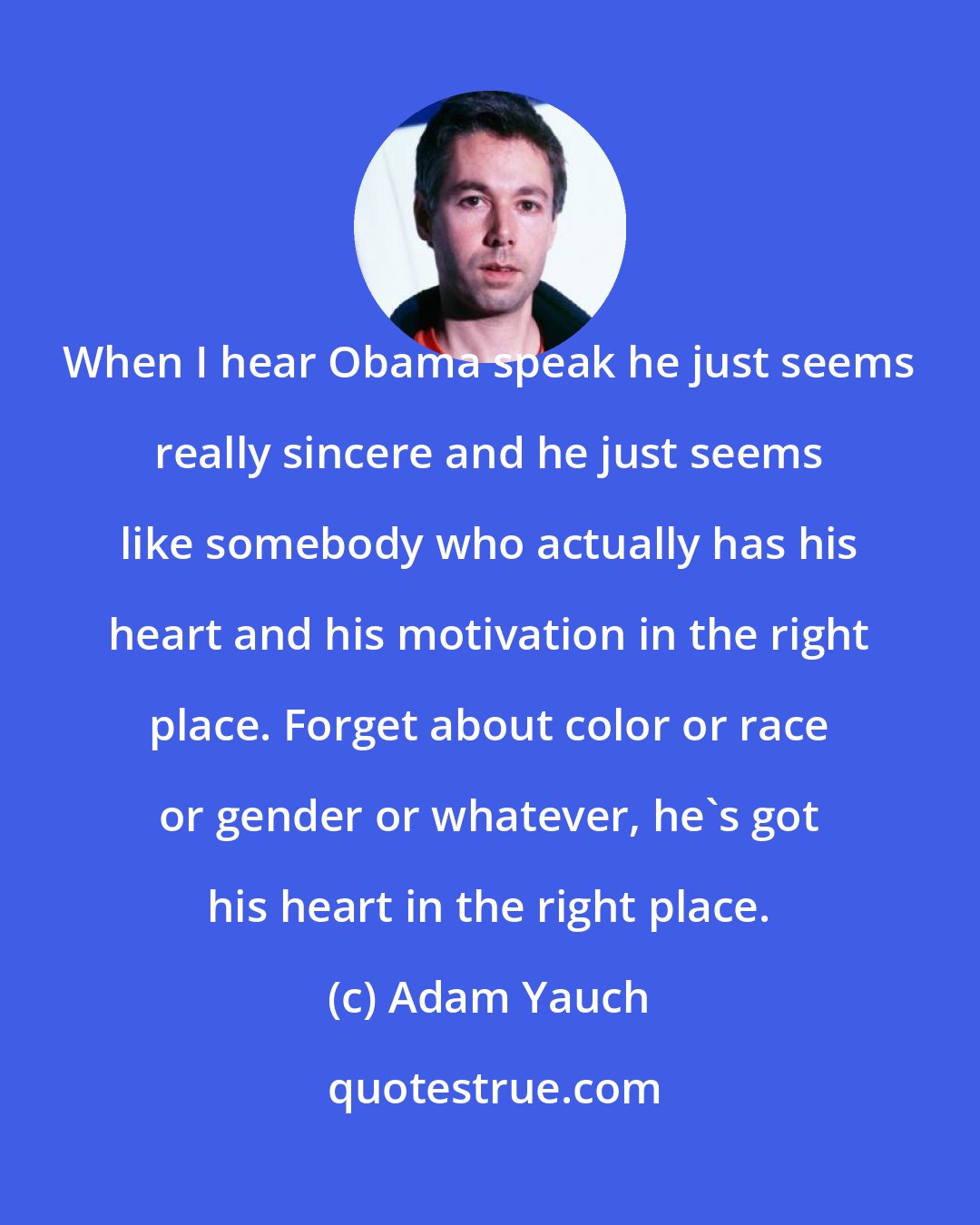 Adam Yauch: When I hear Obama speak he just seems really sincere and he just seems like somebody who actually has his heart and his motivation in the right place. Forget about color or race or gender or whatever, he's got his heart in the right place.