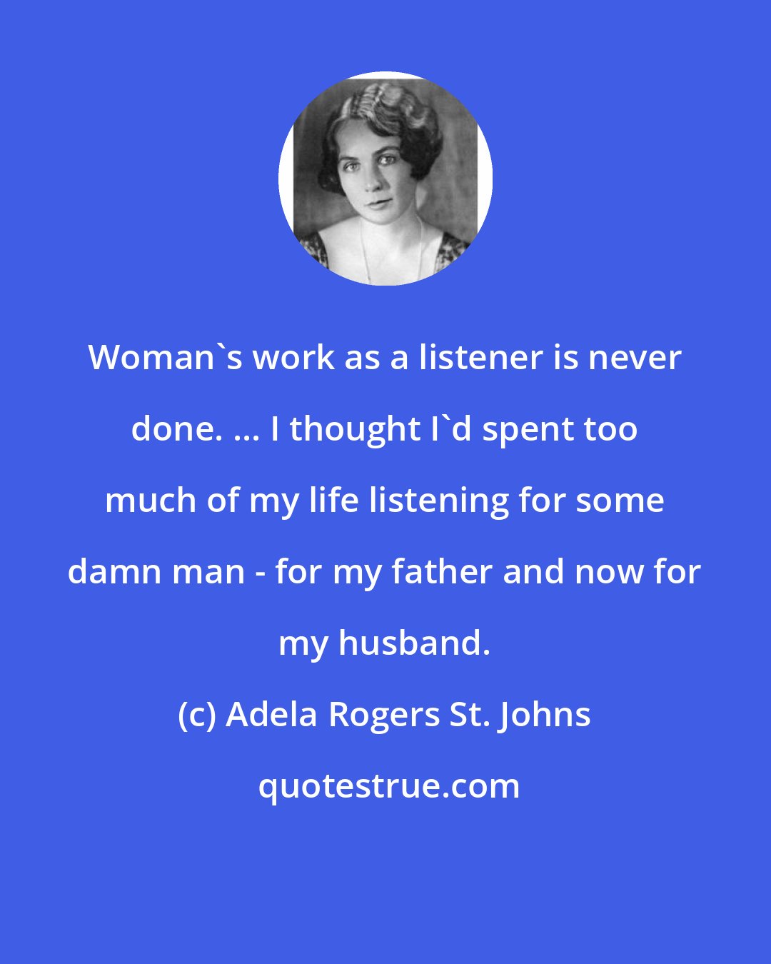 Adela Rogers St. Johns: Woman's work as a listener is never done. ... I thought I'd spent too much of my life listening for some damn man - for my father and now for my husband.