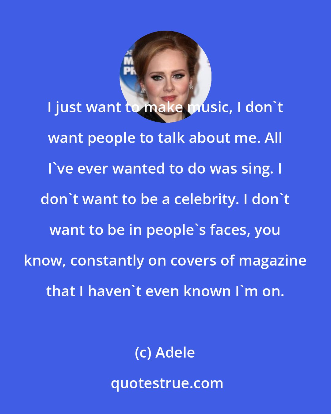 Adele: I just want to make music, I don't want people to talk about me. All I've ever wanted to do was sing. I don't want to be a celebrity. I don't want to be in people's faces, you know, constantly on covers of magazine that I haven't even known I'm on.