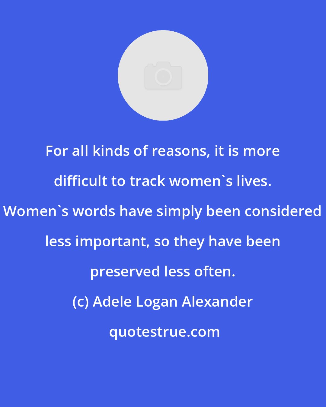 Adele Logan Alexander: For all kinds of reasons, it is more difficult to track women's lives. Women's words have simply been considered less important, so they have been preserved less often.