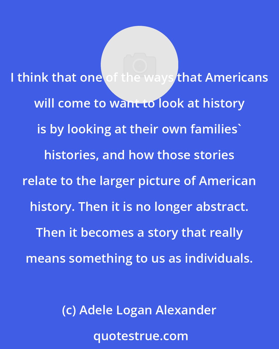 Adele Logan Alexander: I think that one of the ways that Americans will come to want to look at history is by looking at their own families' histories, and how those stories relate to the larger picture of American history. Then it is no longer abstract. Then it becomes a story that really means something to us as individuals.