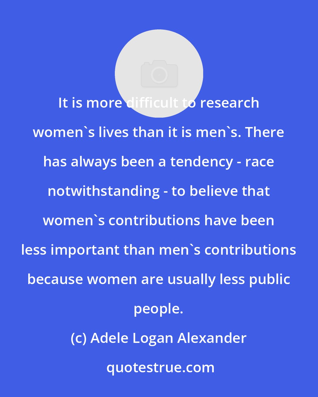 Adele Logan Alexander: It is more difficult to research women's lives than it is men's. There has always been a tendency - race notwithstanding - to believe that women's contributions have been less important than men's contributions because women are usually less public people.