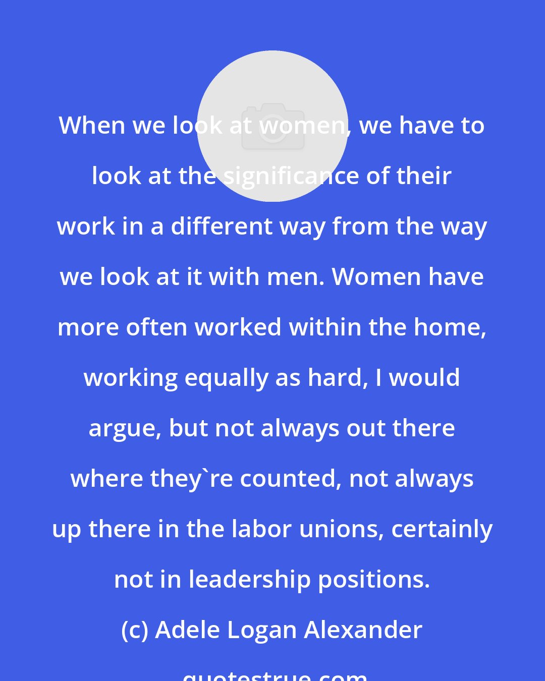 Adele Logan Alexander: When we look at women, we have to look at the significance of their work in a different way from the way we look at it with men. Women have more often worked within the home, working equally as hard, I would argue, but not always out there where they're counted, not always up there in the labor unions, certainly not in leadership positions.