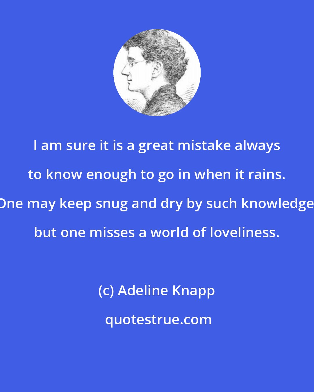 Adeline Knapp: I am sure it is a great mistake always to know enough to go in when it rains. One may keep snug and dry by such knowledge, but one misses a world of loveliness.