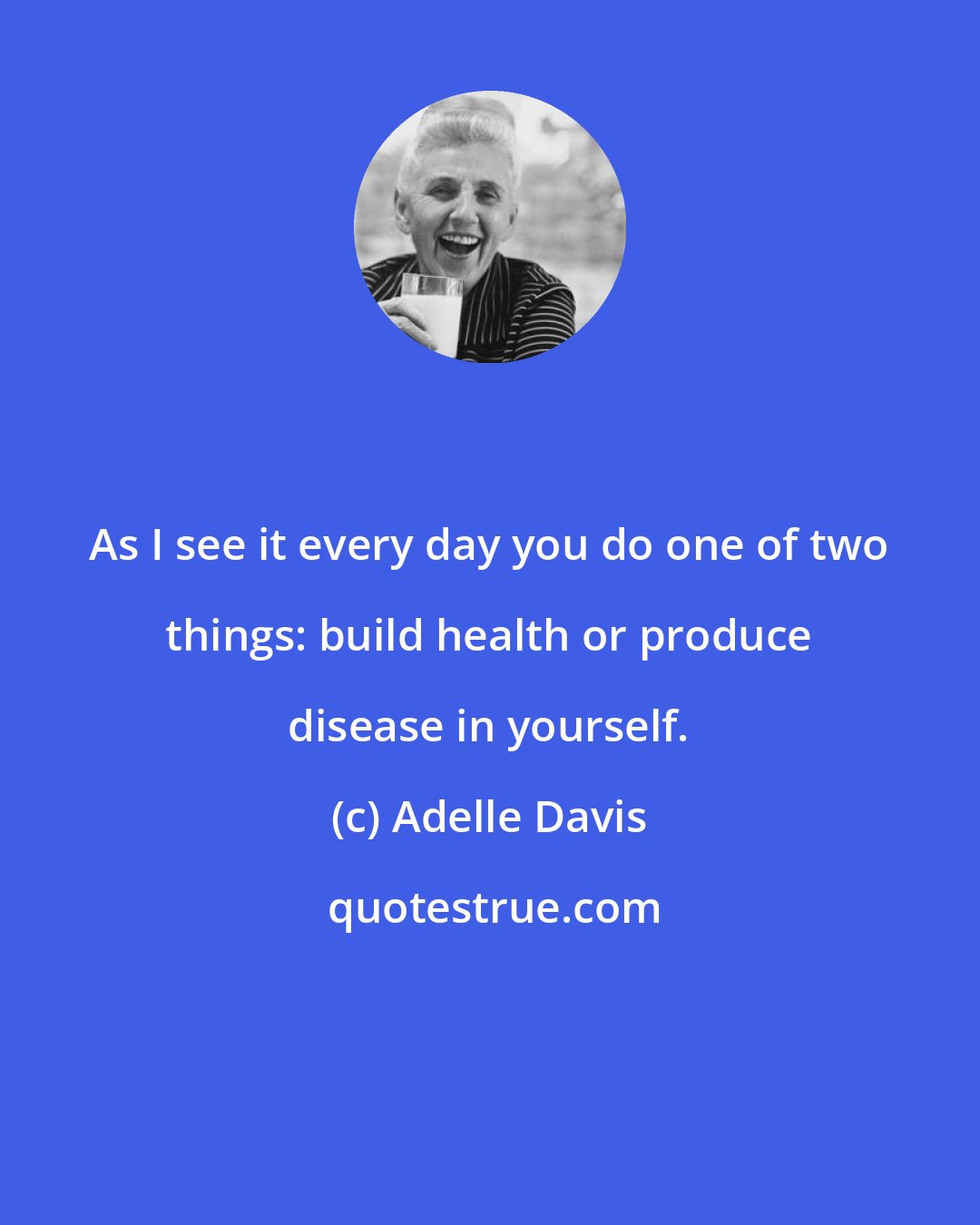 Adelle Davis: As I see it every day you do one of two things: build health or produce disease in yourself.