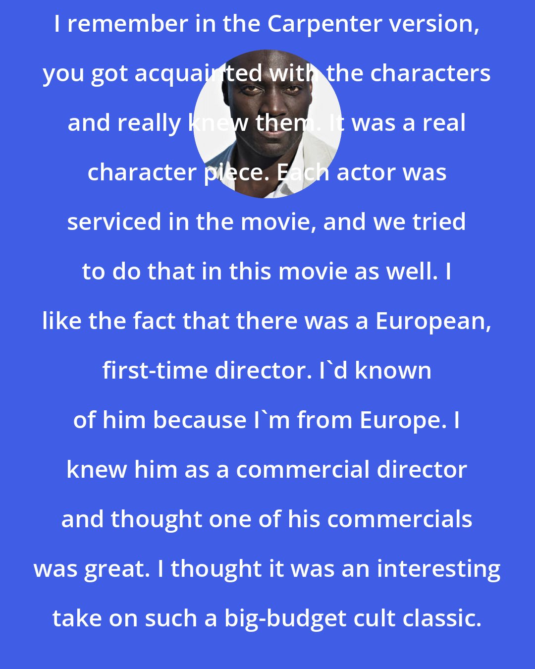 Adewale Akinnuoye-Agbaje: I remember in the Carpenter version, you got acquainted with the characters and really knew them. It was a real character piece. Each actor was serviced in the movie, and we tried to do that in this movie as well. I like the fact that there was a European, first-time director. I'd known of him because I'm from Europe. I knew him as a commercial director and thought one of his commercials was great. I thought it was an interesting take on such a big-budget cult classic.