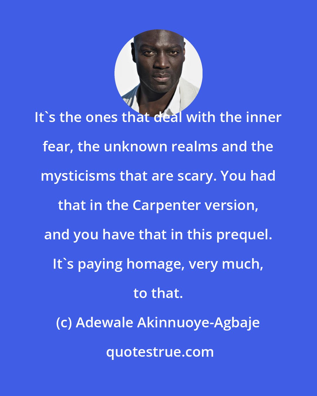 Adewale Akinnuoye-Agbaje: It's the ones that deal with the inner fear, the unknown realms and the mysticisms that are scary. You had that in the Carpenter version, and you have that in this prequel. It's paying homage, very much, to that.