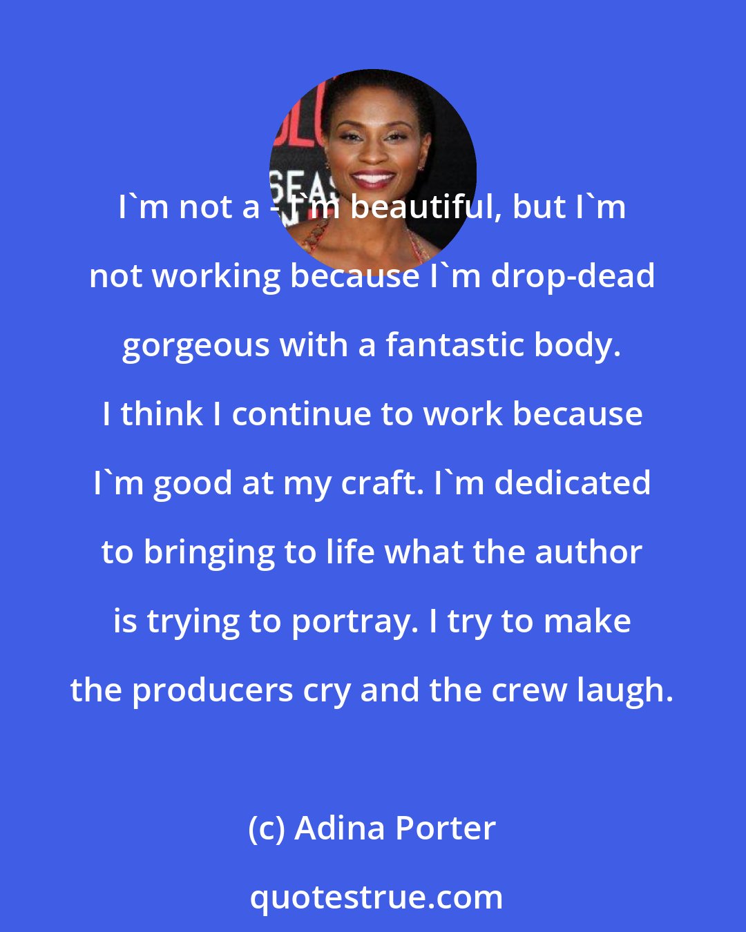 Adina Porter: I'm not a - I'm beautiful, but I'm not working because I'm drop-dead gorgeous with a fantastic body. I think I continue to work because I'm good at my craft. I'm dedicated to bringing to life what the author is trying to portray. I try to make the producers cry and the crew laugh.