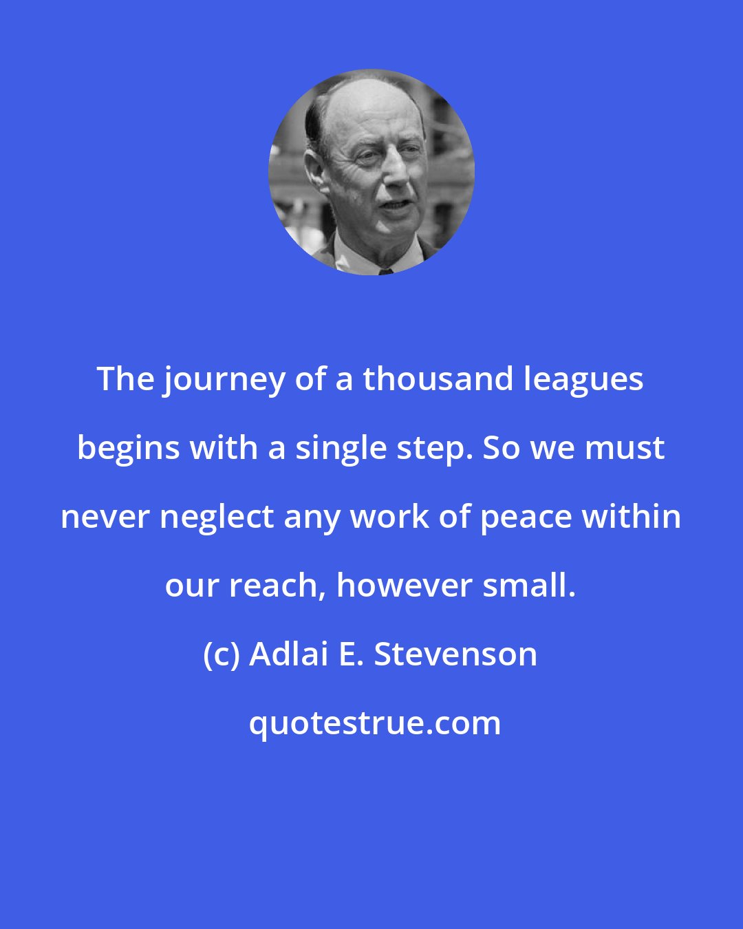 Adlai E. Stevenson: The journey of a thousand leagues begins with a single step. So we must never neglect any work of peace within our reach, however small.
