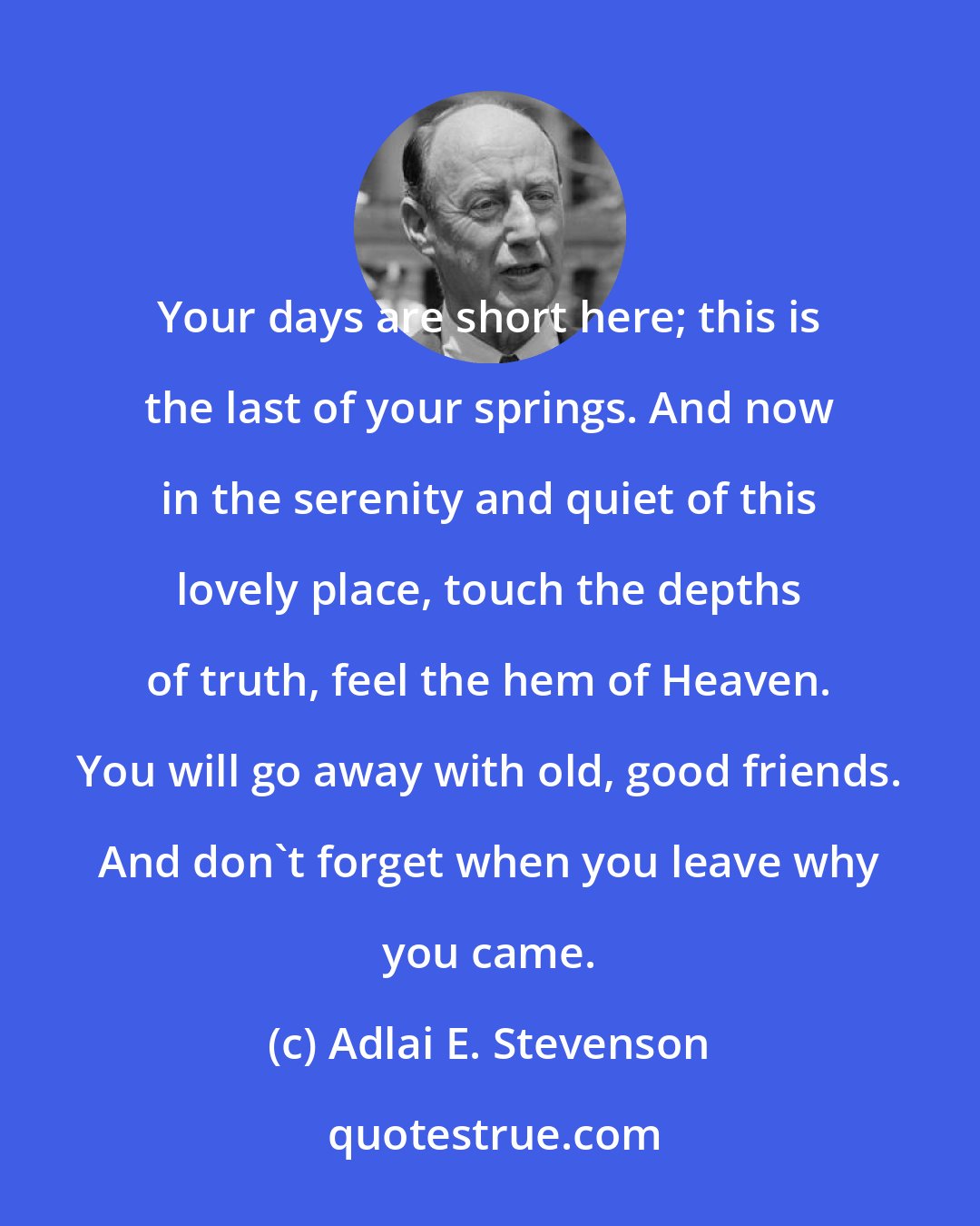 Adlai E. Stevenson: Your days are short here; this is the last of your springs. And now in the serenity and quiet of this lovely place, touch the depths of truth, feel the hem of Heaven. You will go away with old, good friends. And don't forget when you leave why you came.
