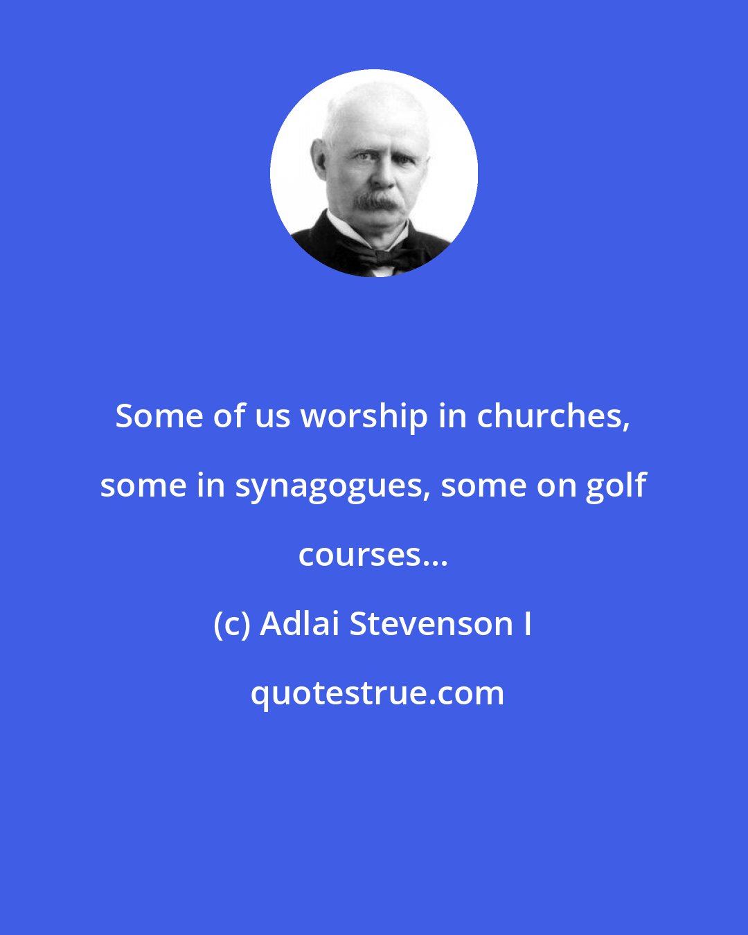 Adlai Stevenson I: Some of us worship in churches, some in synagogues, some on golf courses...