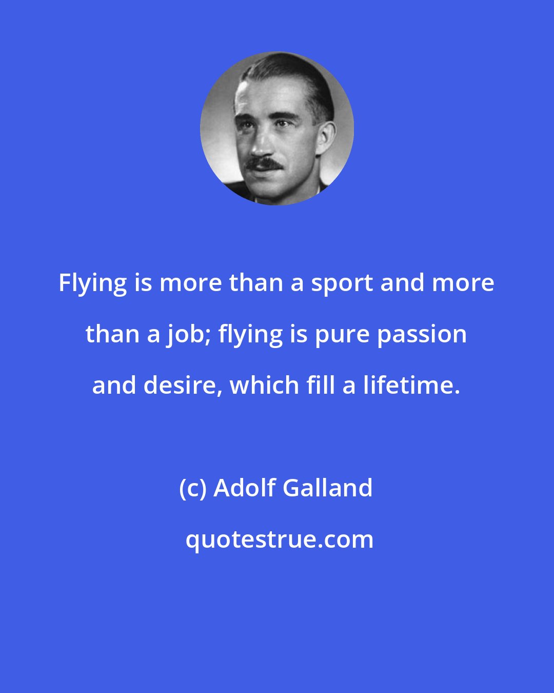 Adolf Galland: Flying is more than a sport and more than a job; flying is pure passion and desire, which fill a lifetime.