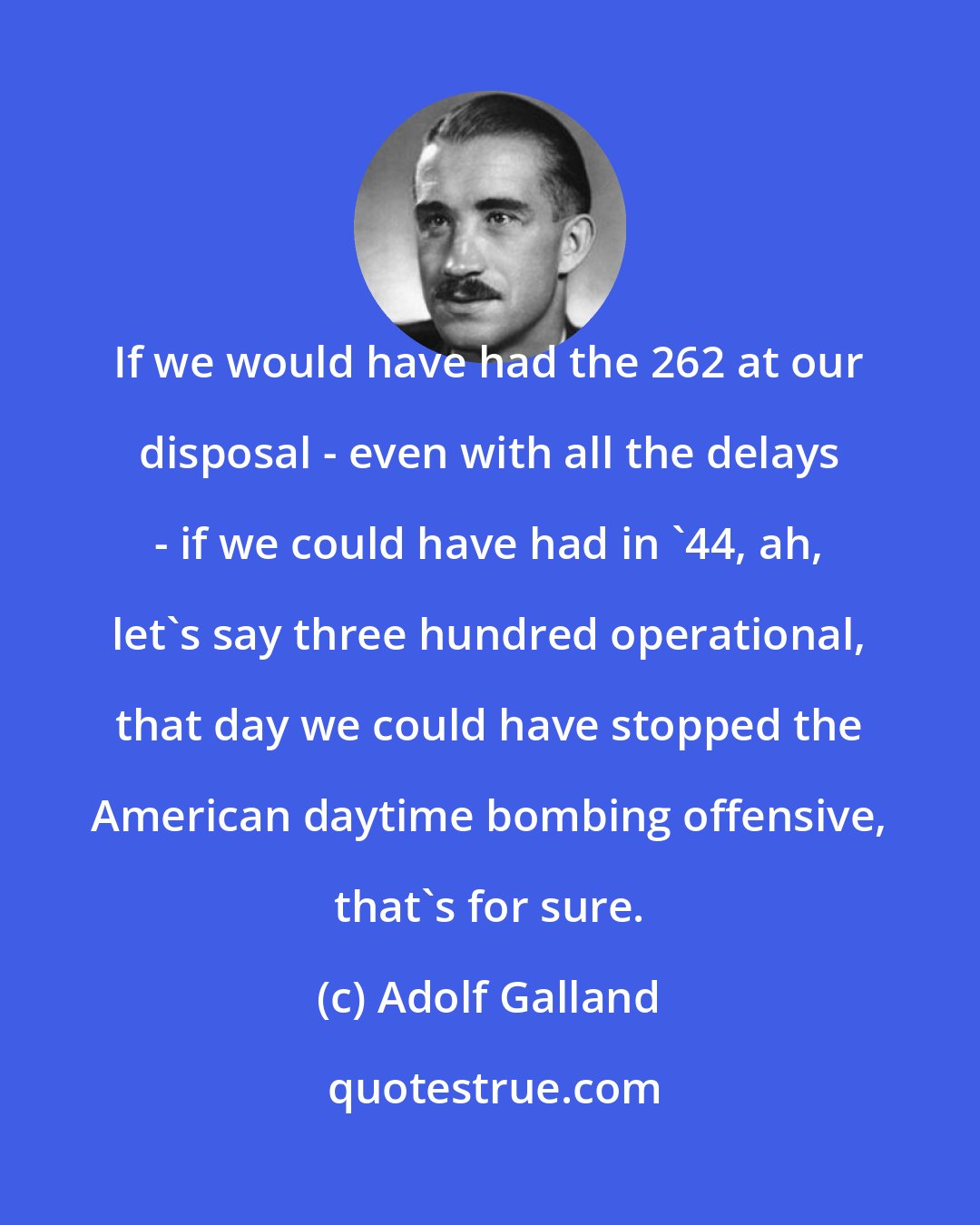 Adolf Galland: If we would have had the 262 at our disposal - even with all the delays - if we could have had in '44, ah, let's say three hundred operational, that day we could have stopped the American daytime bombing offensive, that's for sure.