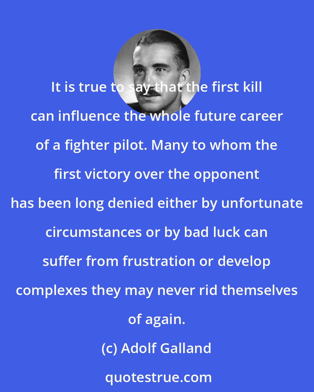 Adolf Galland: It is true to say that the first kill can influence the whole future career of a fighter pilot. Many to whom the first victory over the opponent has been long denied either by unfortunate circumstances or by bad luck can suffer from frustration or develop complexes they may never rid themselves of again.