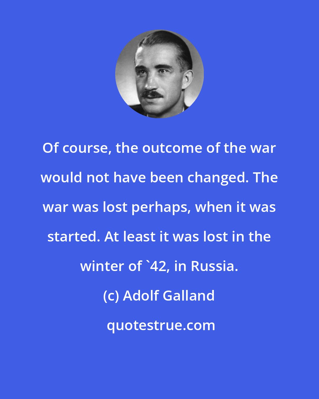 Adolf Galland: Of course, the outcome of the war would not have been changed. The war was lost perhaps, when it was started. At least it was lost in the winter of '42, in Russia.