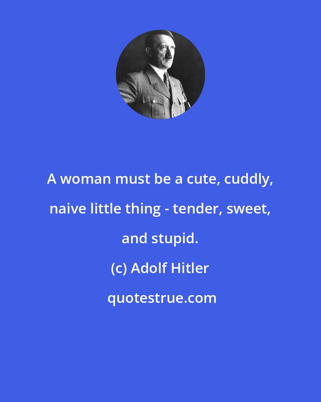 Adolf Hitler: A woman must be a cute, cuddly, naive little thing - tender, sweet, and stupid.