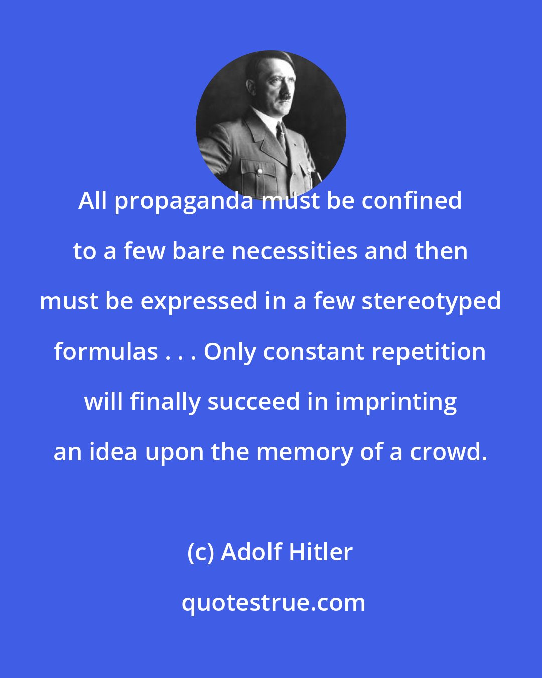 Adolf Hitler: All propaganda must be confined to a few bare necessities and then must be expressed in a few stereotyped formulas . . . Only constant repetition will finally succeed in imprinting an idea upon the memory of a crowd.