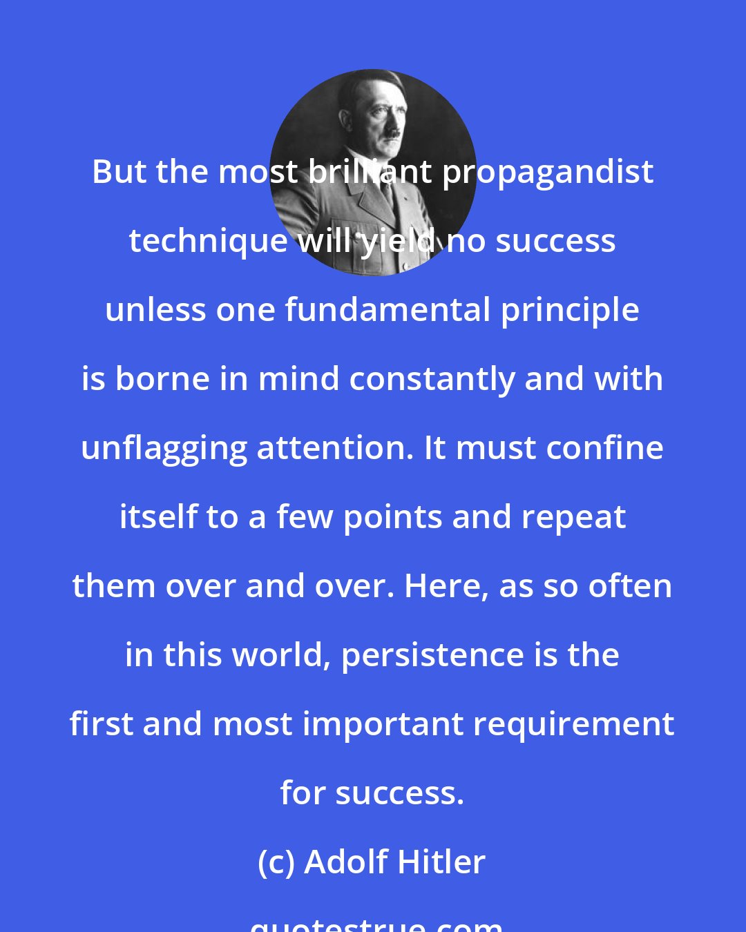 Adolf Hitler: But the most brilliant propagandist technique will yield no success unless one fundamental principle is borne in mind constantly and with unflagging attention. It must confine itself to a few points and repeat them over and over. Here, as so often in this world, persistence is the first and most important requirement for success.