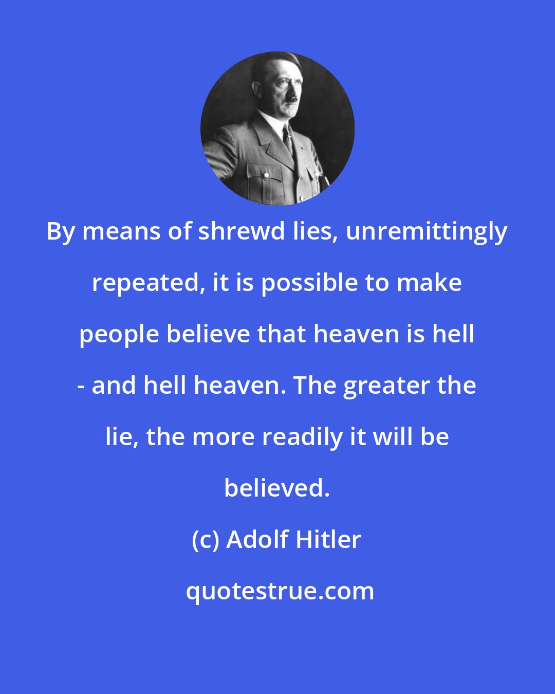 Adolf Hitler: By means of shrewd lies, unremittingly repeated, it is possible to make people believe that heaven is hell - and hell heaven. The greater the lie, the more readily it will be believed.