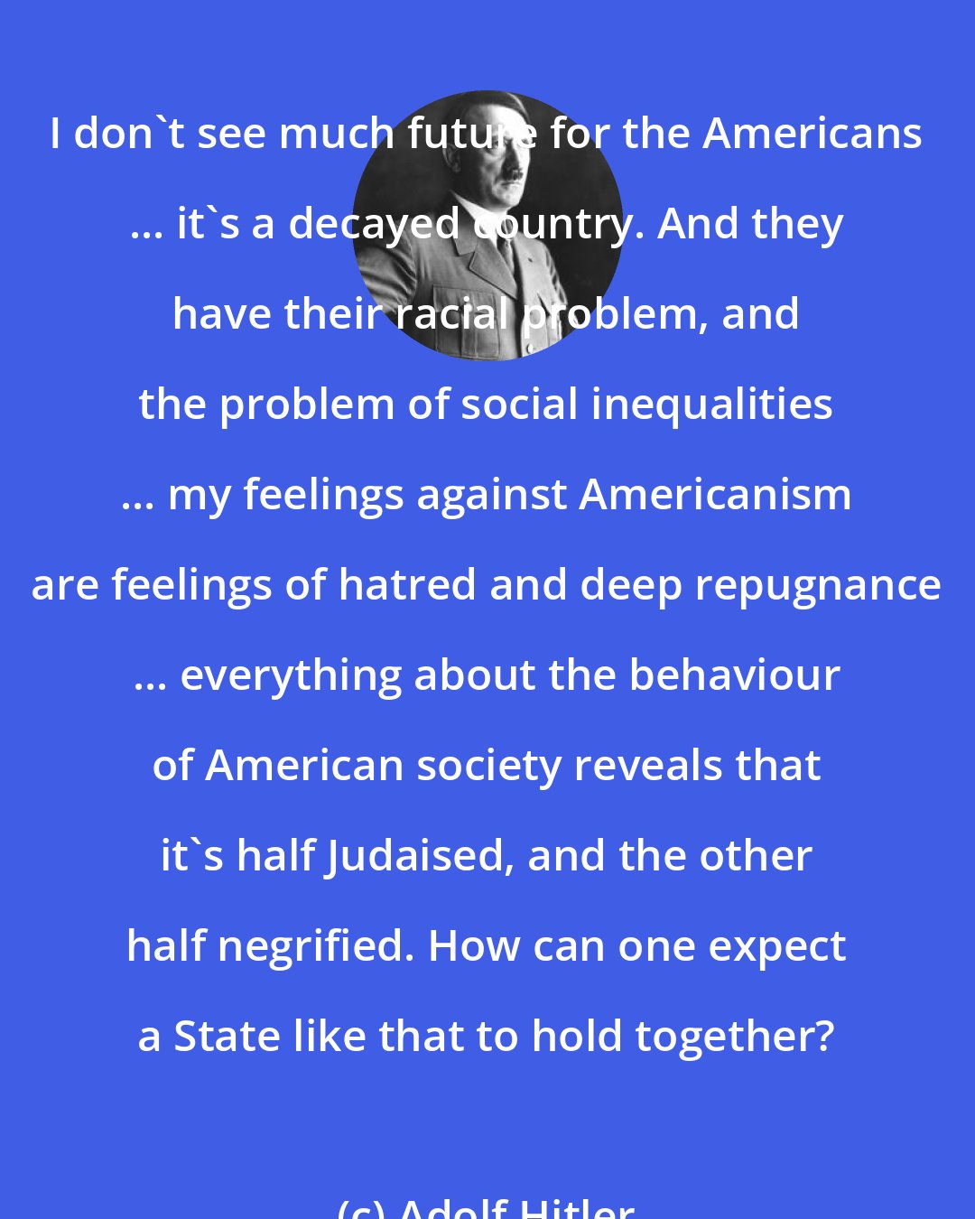 Adolf Hitler: I don't see much future for the Americans ... it's a decayed country. And they have their racial problem, and the problem of social inequalities ... my feelings against Americanism are feelings of hatred and deep repugnance ... everything about the behaviour of American society reveals that it's half Judaised, and the other half negrified. How can one expect a State like that to hold together?