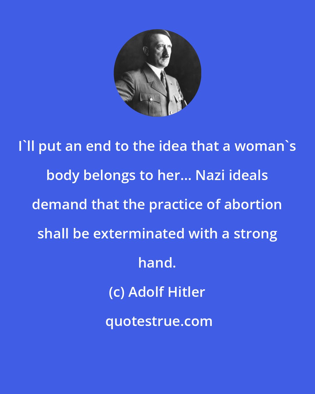 Adolf Hitler: I'll put an end to the idea that a woman's body belongs to her... Nazi ideals demand that the practice of abortion shall be exterminated with a strong hand.