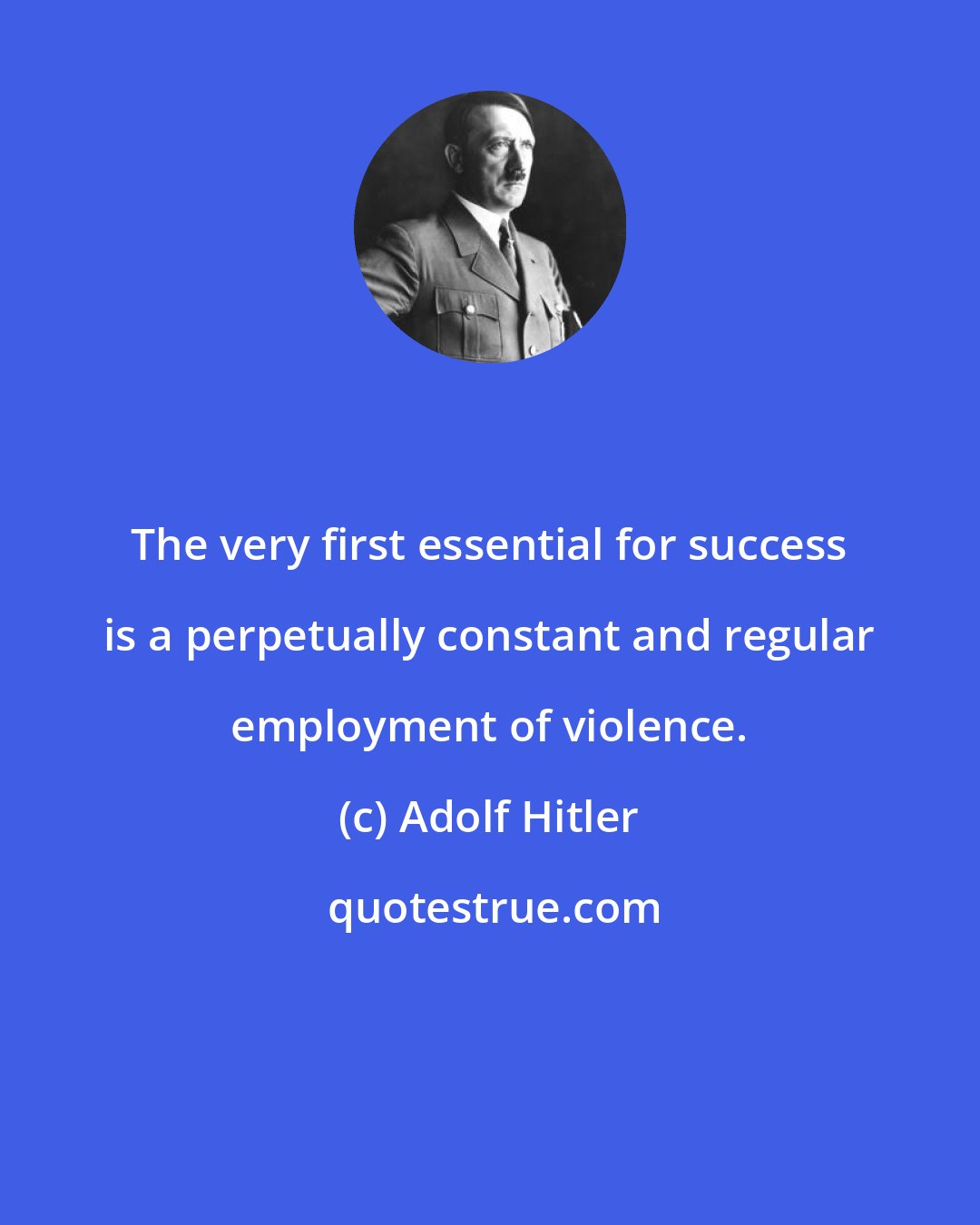 Adolf Hitler: The very first essential for success is a perpetually constant and regular employment of violence.