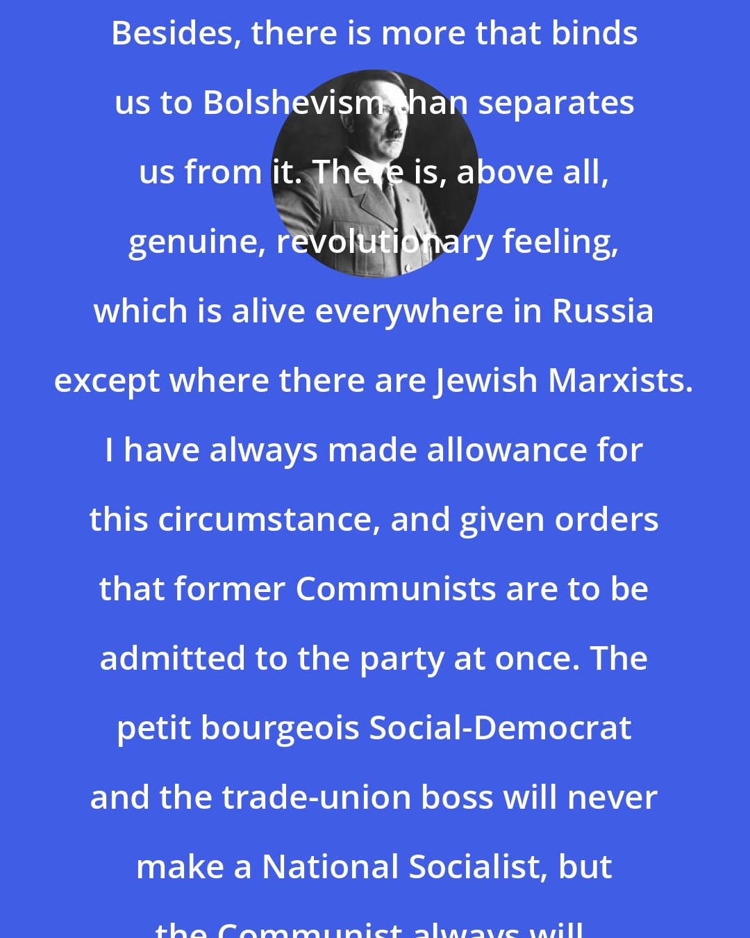 Adolf Hitler: Besides, there is more that binds us to Bolshevism than separates us from it. There is, above all, genuine, revolutionary feeling, which is alive everywhere in Russia except where there are Jewish Marxists. I have always made allowance for this circumstance, and given orders that former Communists are to be admitted to the party at once. The petit bourgeois Social-Democrat and the trade-union boss will never make a National Socialist, but the Communist always will.