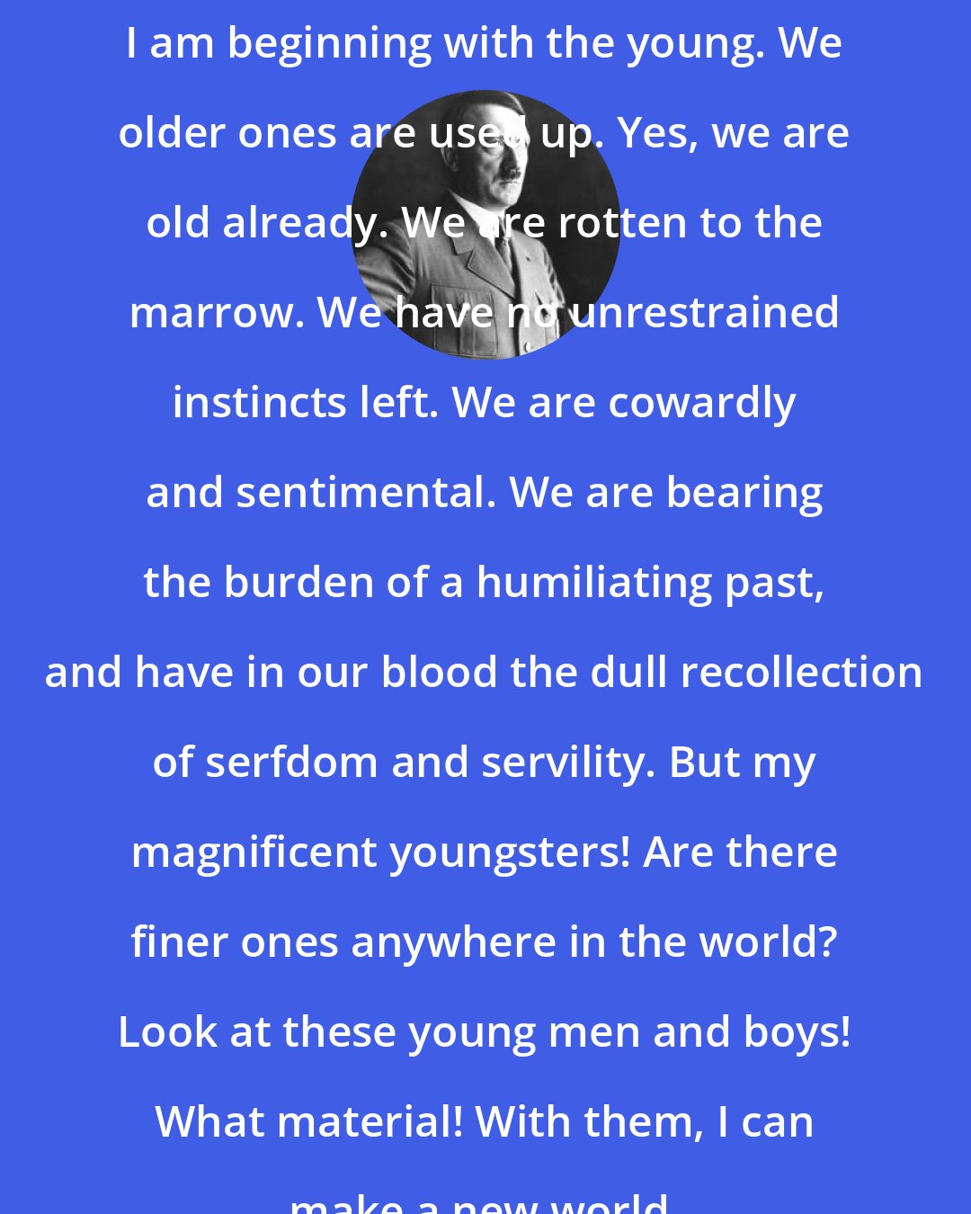 Adolf Hitler: I am beginning with the young. We older ones are used up. Yes, we are old already. We are rotten to the marrow. We have no unrestrained instincts left. We are cowardly and sentimental. We are bearing the burden of a humiliating past, and have in our blood the dull recollection of serfdom and servility. But my magnificent youngsters! Are there finer ones anywhere in the world? Look at these young men and boys! What material! With them, I can make a new world.