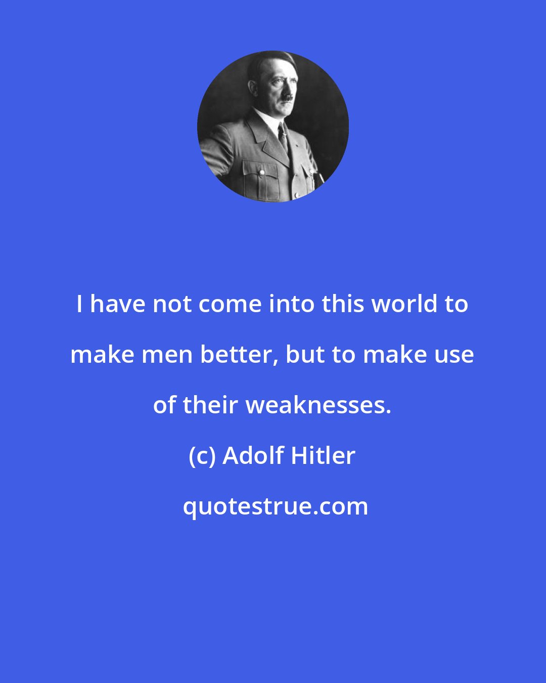 Adolf Hitler: I have not come into this world to make men better, but to make use of their weaknesses.