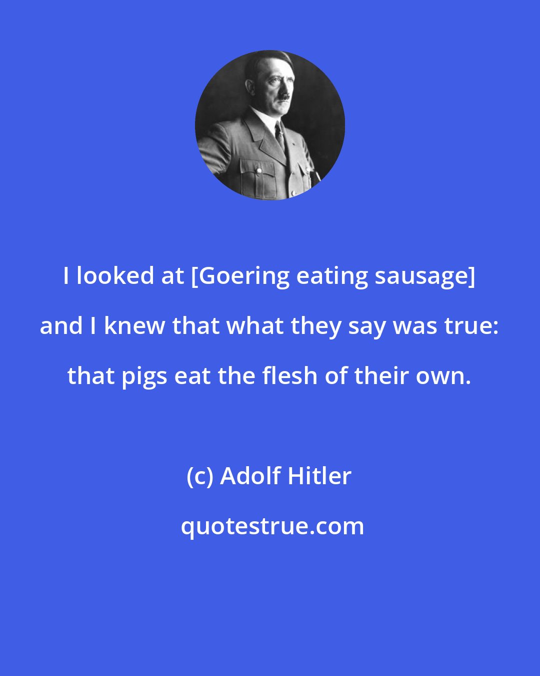 Adolf Hitler: I looked at [Goering eating sausage] and I knew that what they say was true: that pigs eat the flesh of their own.